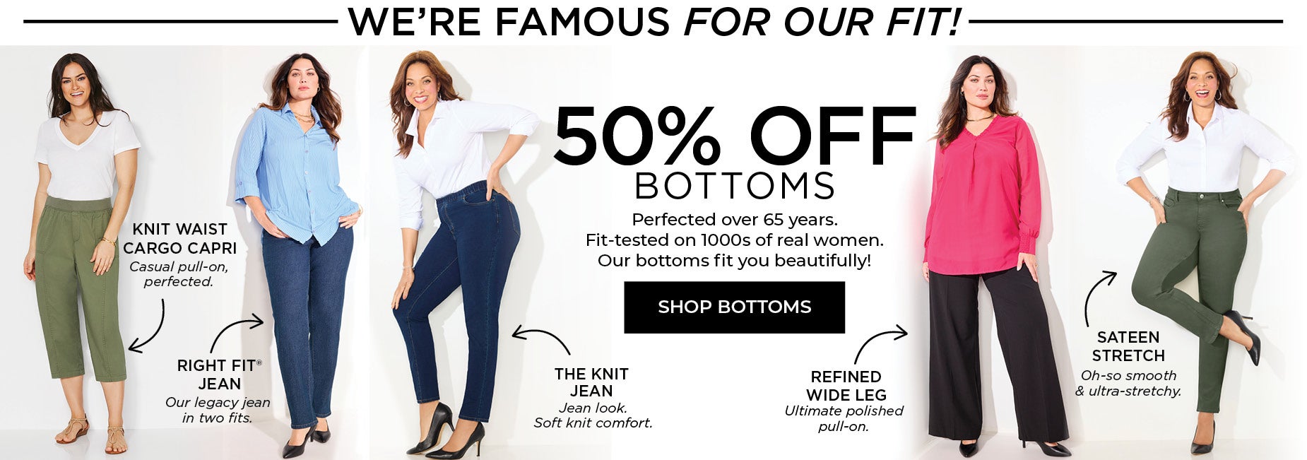 We're Famous for our bottoms! 50% OFF BOTTOMS! Perfected over 65 years. Fit-tested on 1000s of real women. Our bottoms fit you beautifully!