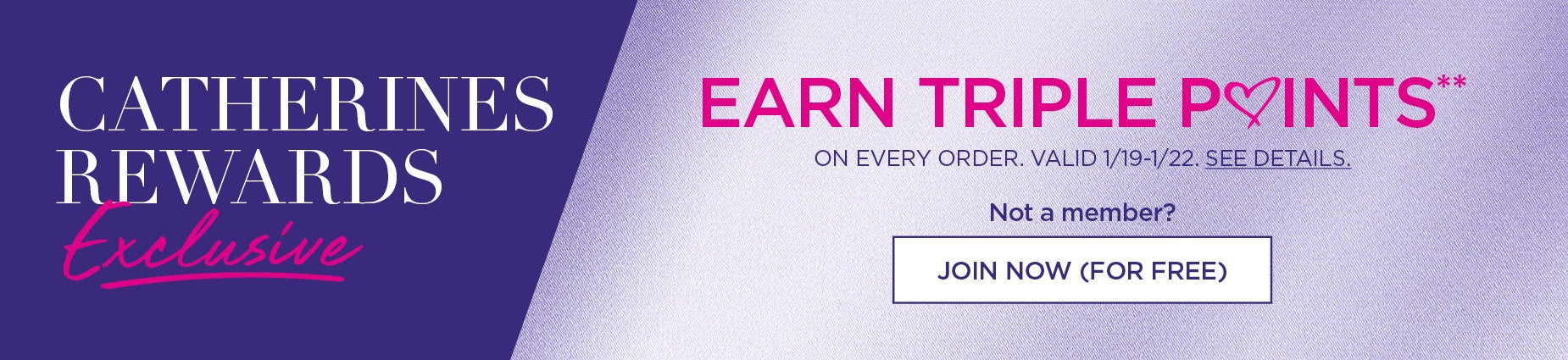 CATHERINES REWARDS MEMBER EXCLUSIVE: EARN TRIPLE POINTS ON EVERY ORDER. VALID FROM 1/19 to 1/22.