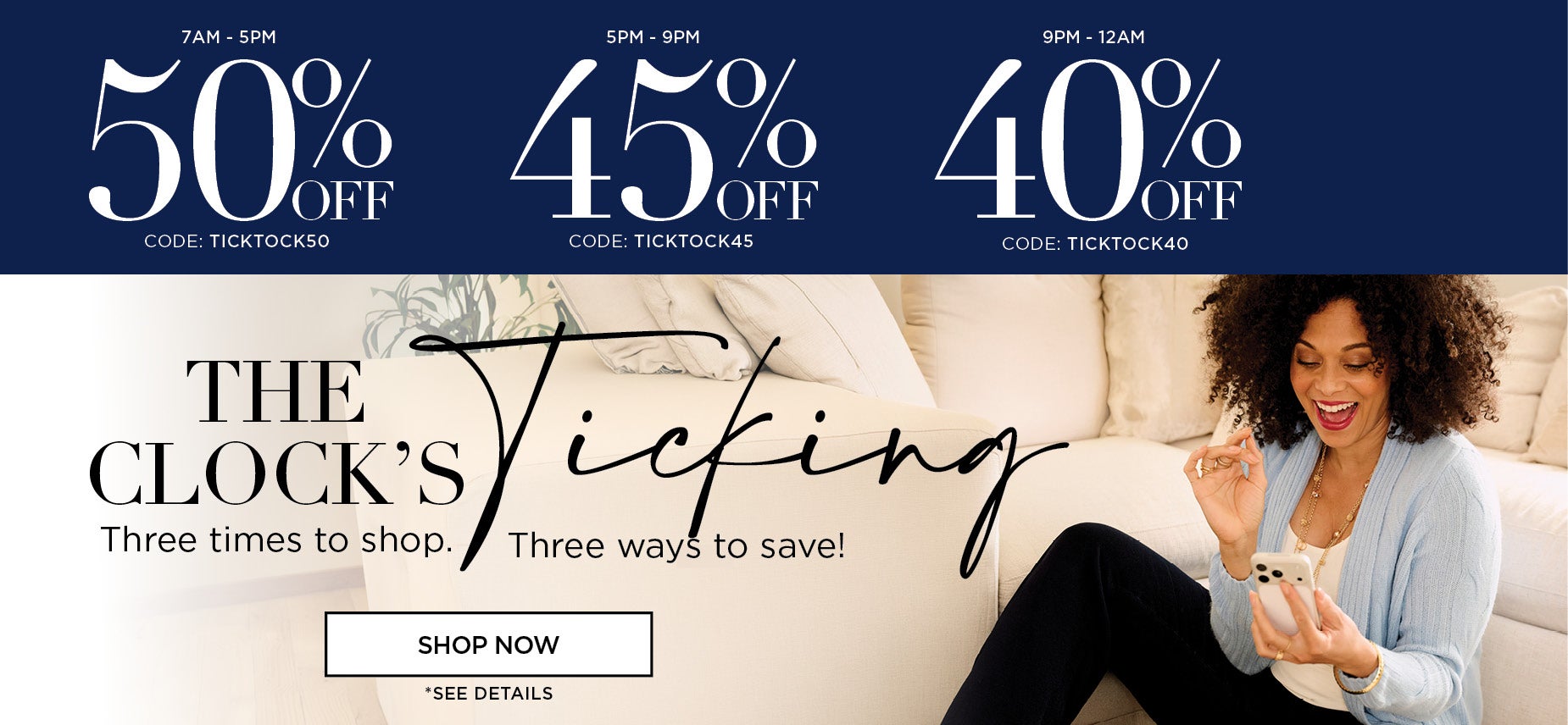 The Clocks Ticking! Three times to shop. Three ways to save! 50% OFF from 7am to 5pm with code: ticktock50, 45% off from 5pm to 9pm with code: ticktock45, or 40% off from 9pm to midnight with code: ticktock40