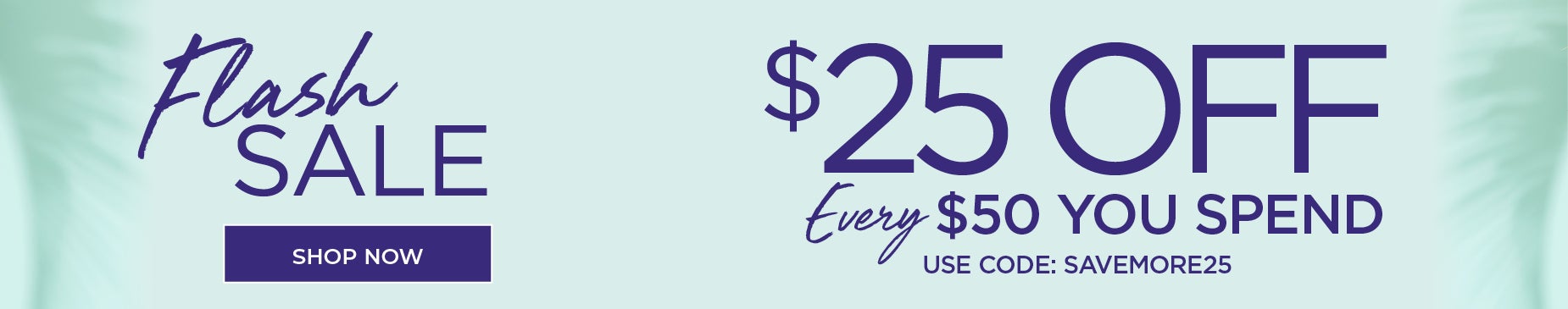 FLASH SALE! SHOP NOW FOR $25 off EVERY $50 you spend with code: SAVE MORE 25