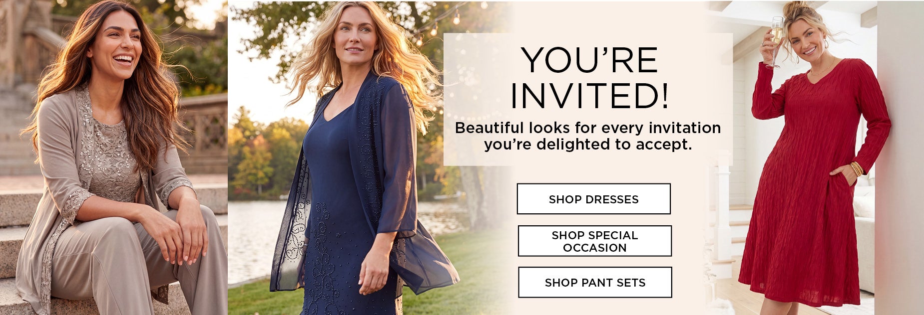 YOU’RE INVITED! Beautiful looks for every invitation you’re delighted to accept.