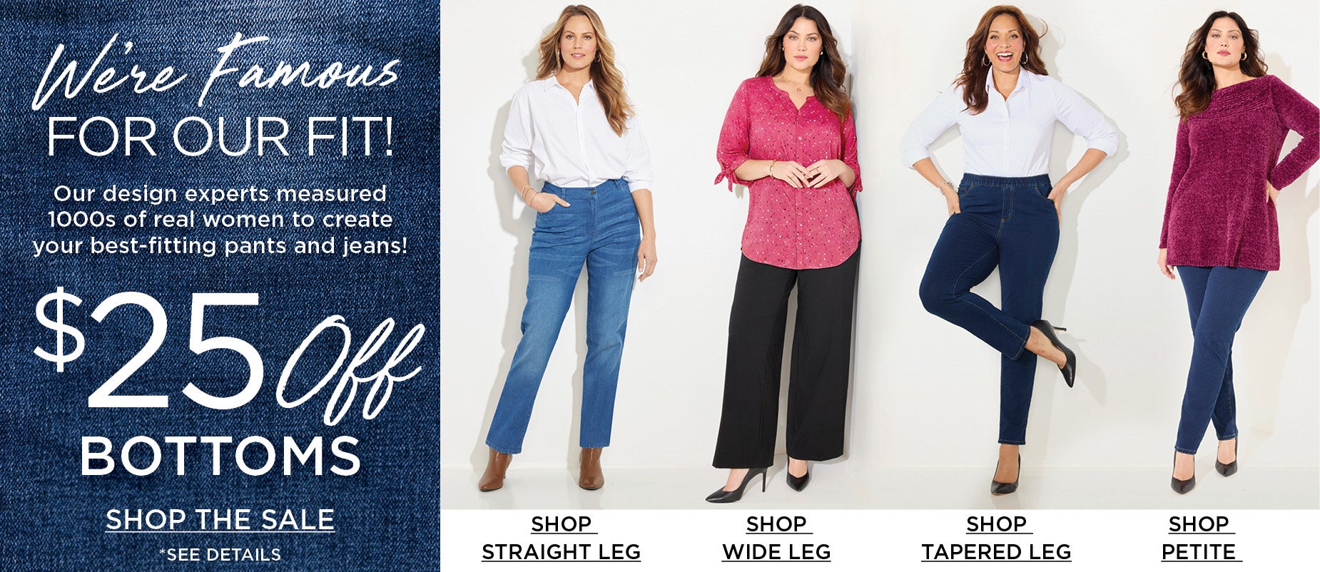 We're Famous for our Fit! Our design experts measured 1000s of real women to create your best-fiiting pants and jeans.