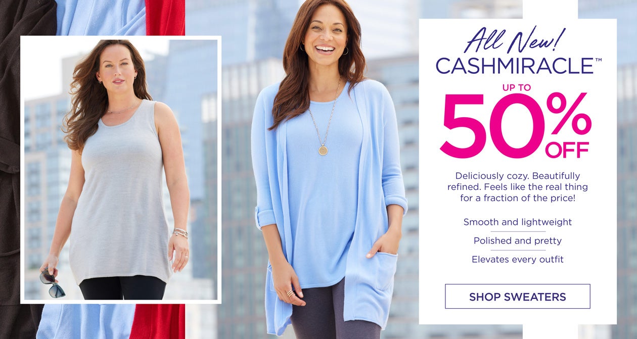 All New! CASHMIRACLE up to 50% OFF - Deliciously cozy. Beautifully refined. Feels like the real thing for a fraction of the price! Smooth and lightweight - Polished and pretty - Elevates every outfit - SHOP SWEATERS