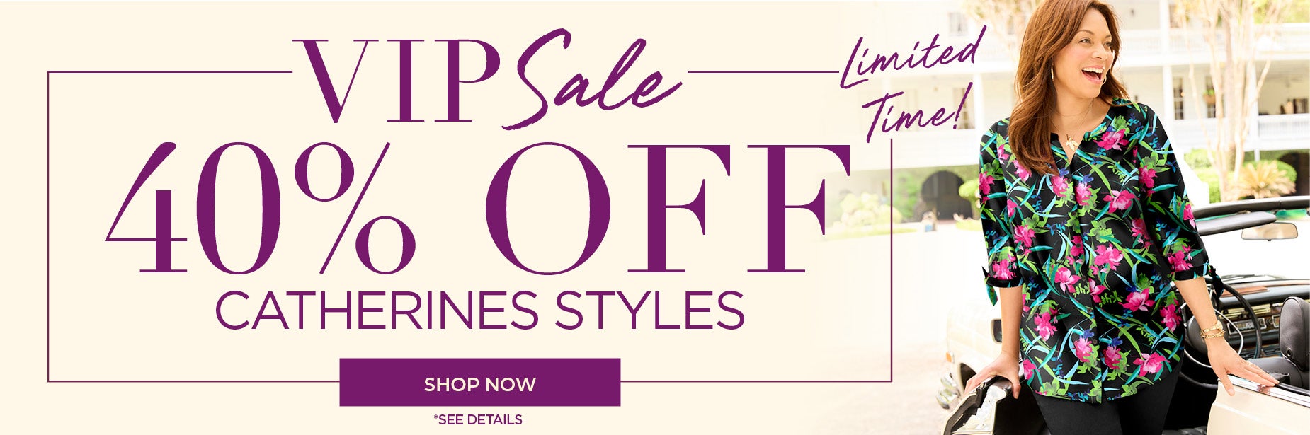 SHOP THE VIP SALE FOR 45% OFF ALL CATHERINES STYLES