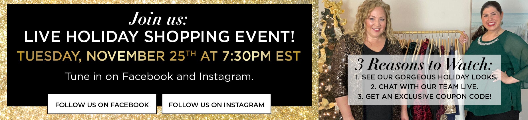 JOIN US FOR A LIVE HOLIDAY SHOPPING EVENT ON TUESDAY, NOVEMBER 25th AT 7:30PM EST TO SEE GORGEOUS HOLIDAY LOOKS, CHAT WITH OUR TEAM LIVE AND GET AN EXCLUSIVE COUPON CODE.