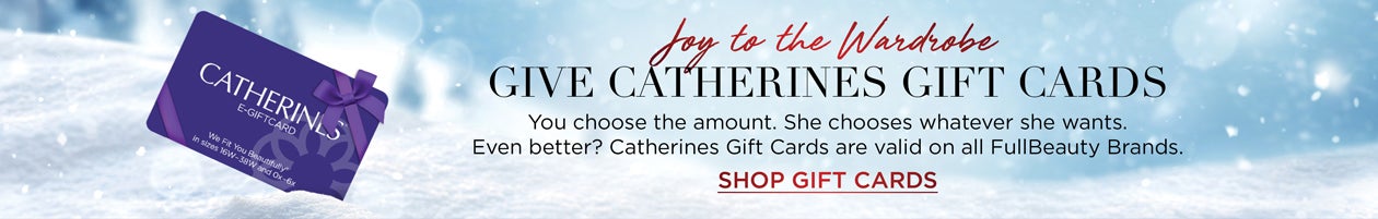 Joy to the Wardrobe - Give Catherines Gift Cards - You choose the amount. She chooses whatever she wants. Even better? Catherines Gift Cards are valid on all FullBeauty Brands. SHOP GIFT CARDS