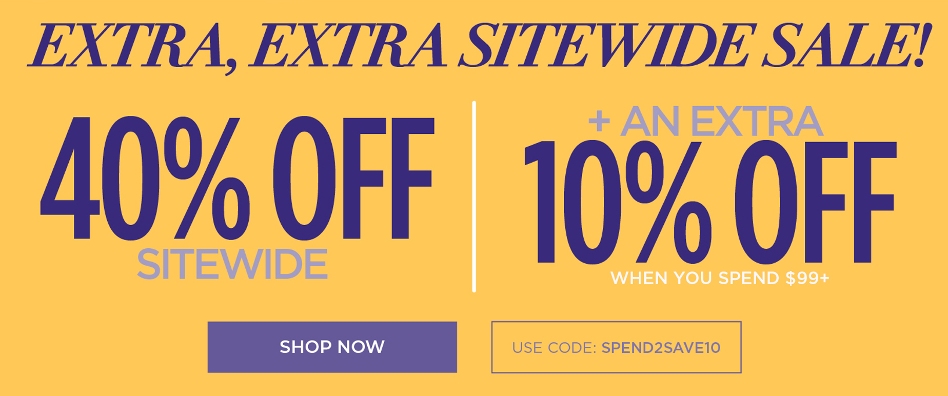 EXTRA EXTRA SITEWIDE SALE! 40% OFF SITEWIDE PLUS AN EXTRA 10% OFF when you use code: SPEND2SAVE10