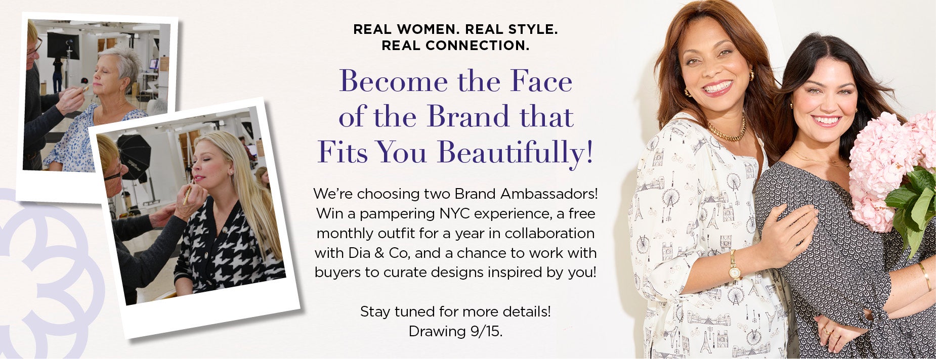 Real women. Real style. Real connection. Become the Face of the Brand that Fits You Beautifully! We’re choosing two Brand Ambassadors! Win a pampering NYC experience, a free monthly outfit for a year in collaboration with Dia & Co, and a chance to work with buyers to curate designs inspired by you! Stay tuned for more details! Drawing 9/15.