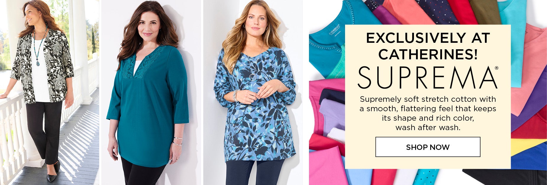 EXCLUSIVELY AT CATHERINES! Supremely soft stretch cotton with a smooth, flattering feel that keeps its shape and rich color, wash after wash. SHOP SUPREMA NOW