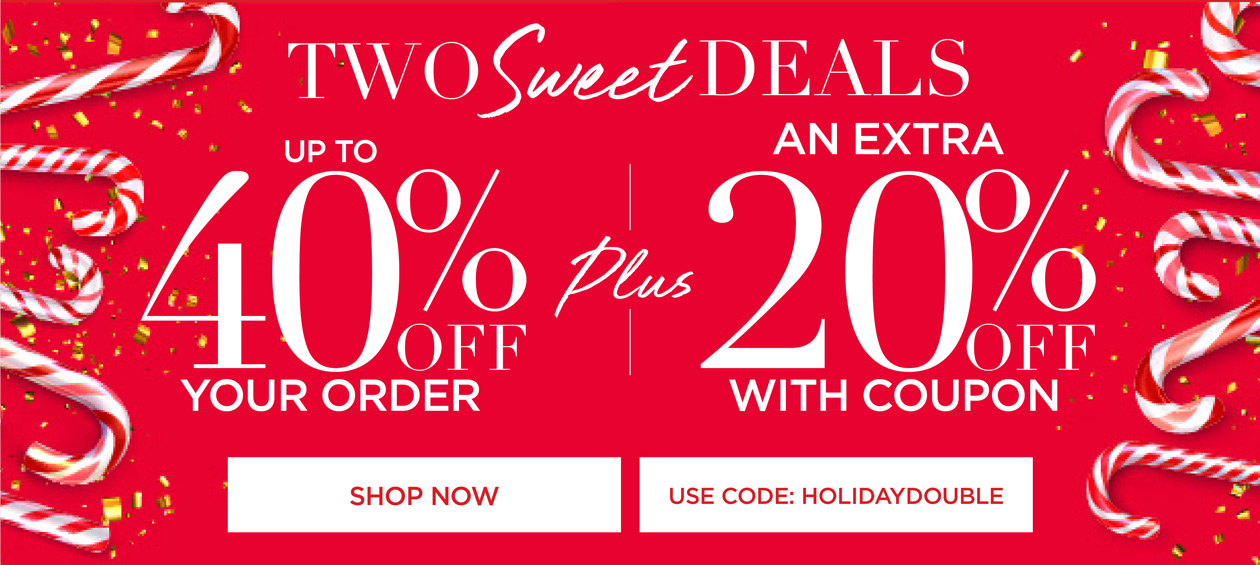 SHOP NOW FOR TWO SWEET DEALS! UP TO 40% OFF YOUR ORDER + AN EXTRA 20% OFF WITH CODE: HOLIDAY DOUBLE
