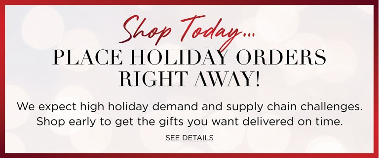 Shop Today... PLACE HOLIDAY ORDERS RIGHT AWAY! We expect holiday demand to be higher than ever. Shop early to get the gifts you wnat delivered on time. Click to SEE DETAILS