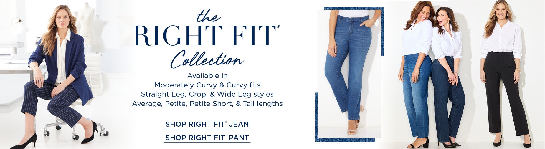 THE RIGHTFIT COLLECTION: Available in Moderately Curvy & Curvy fits Straight Leg, Crop, & Wide Leg styles Average, Petite, Petite Short, & Tall lengths