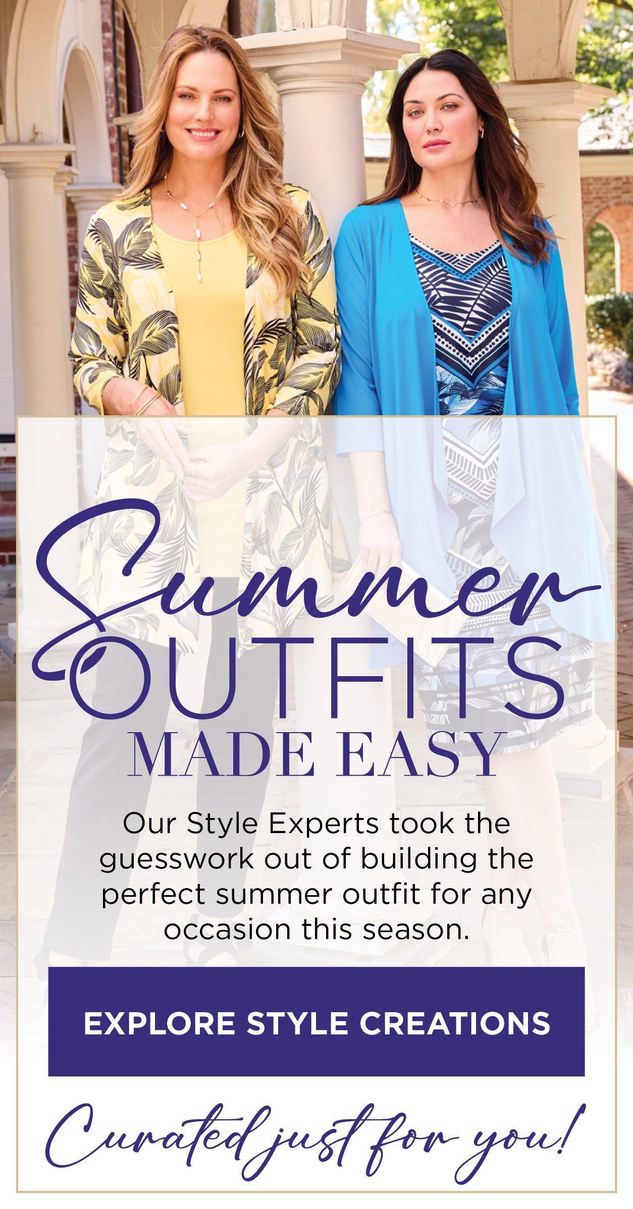 SUMMER OUTFITS MADE EASY! Our Style Experts took the guesswork out of building the perfect spring outfit for any occasion this season. EXPLORE STYLE CREATIONS NOW