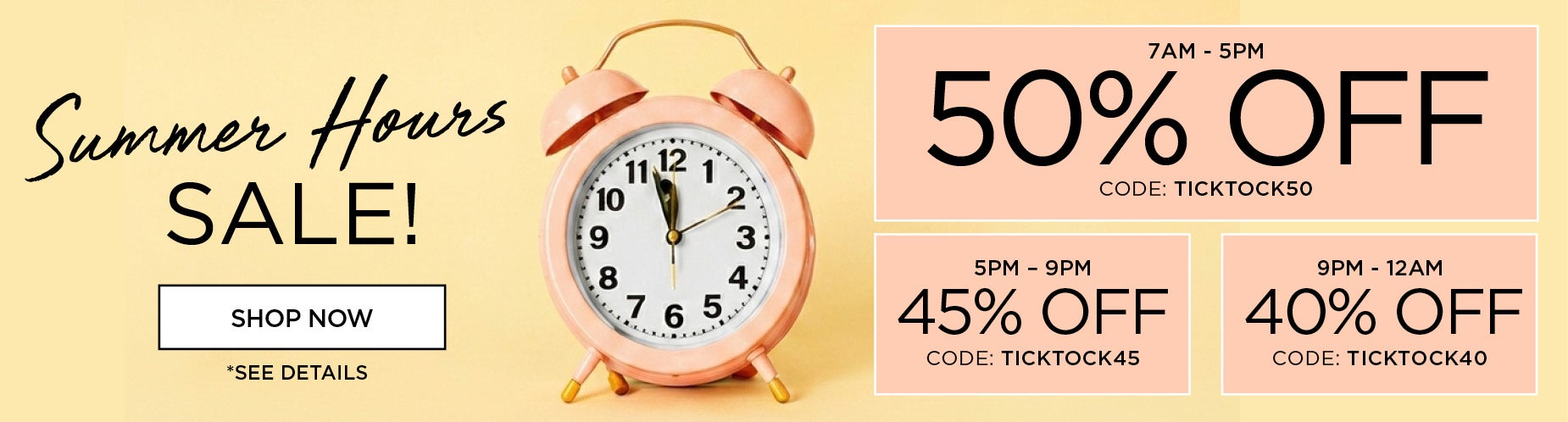 Summer Hours Sale! Shop 7am to 5pm to save 50% off with code: TICKTOCK50, 5om to 9pm to save 45% off with code: TICKTOCK45 or 9pm to Midnight to save 40% off with code: TICKTOCK40