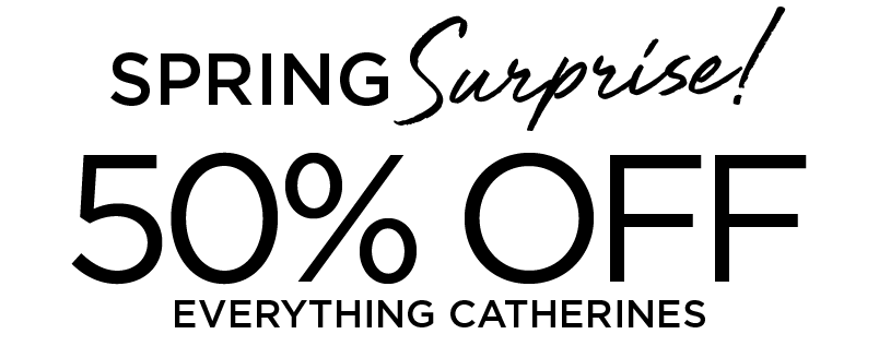 PRING SURPRISE! 50% OFF EVERYTHING CATHERINES