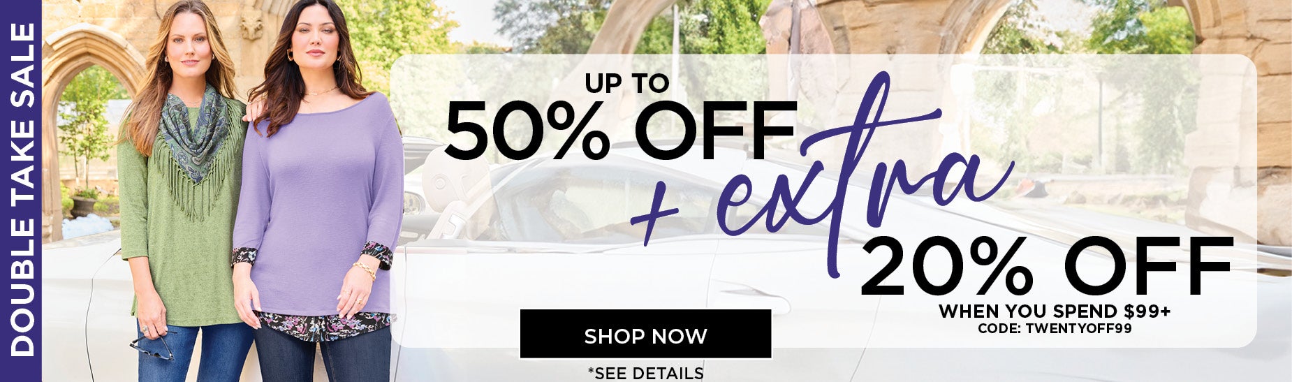 SHOP THE DOUBLE TAKE SALE AND SAVE UP TO 50% OFF PLUS AN EXTRA 20% OFF WHEN YOU SPEND $99+ AND USE CODE: TWENTY OFF 99