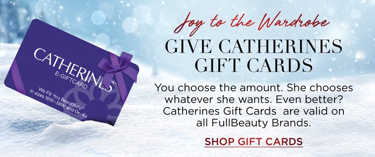 Joy to the Wardrobe - Give Catherines Gift Cards - You choose the amount. She chooses whatever she wants. Even better? Catherines Gift Cards are valid on all FullBeauty Brands. SHOP GIFT CARDS