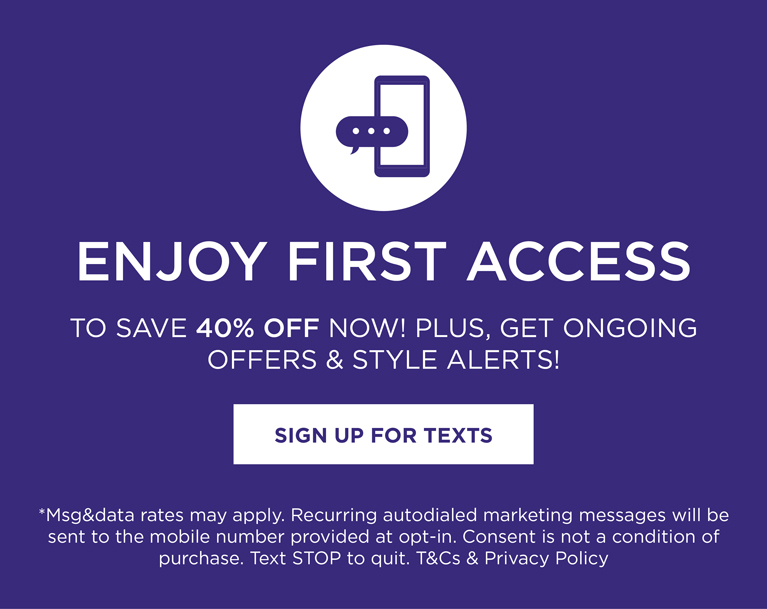 text HELLO to 95400 for exclusive access to speical offers, new arrivals and more. *msg&data rates may apply. Recurring autodialed marketing messages will be sent to the mobile number provided at opt-in. Consent is not a condition of purchase. Text STOP to quit.