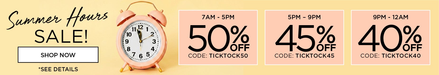 Summer Hours Sale! Shop 7am to 5pm to save 50% off with code: TICKTOCK50, 5om to 9pm to save 45% off with code: TICKTOCK45 or 9pm to Midnight to save 40% off with code: TICKTOCK40