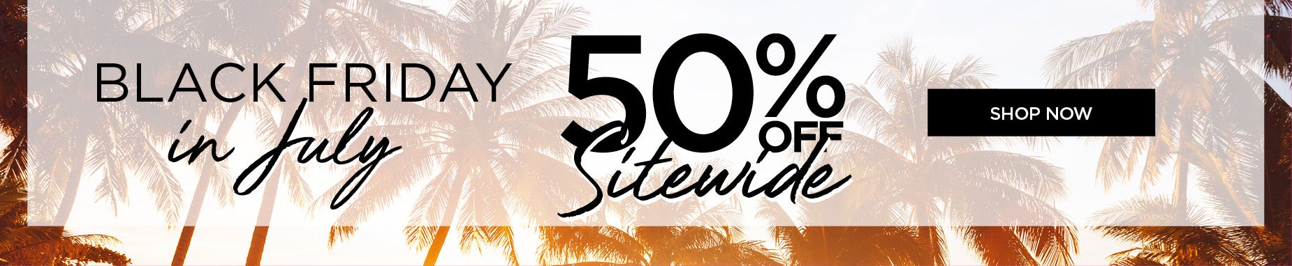 BLACK FRIDAY IN JULY: 50% OFF SITEWIDE