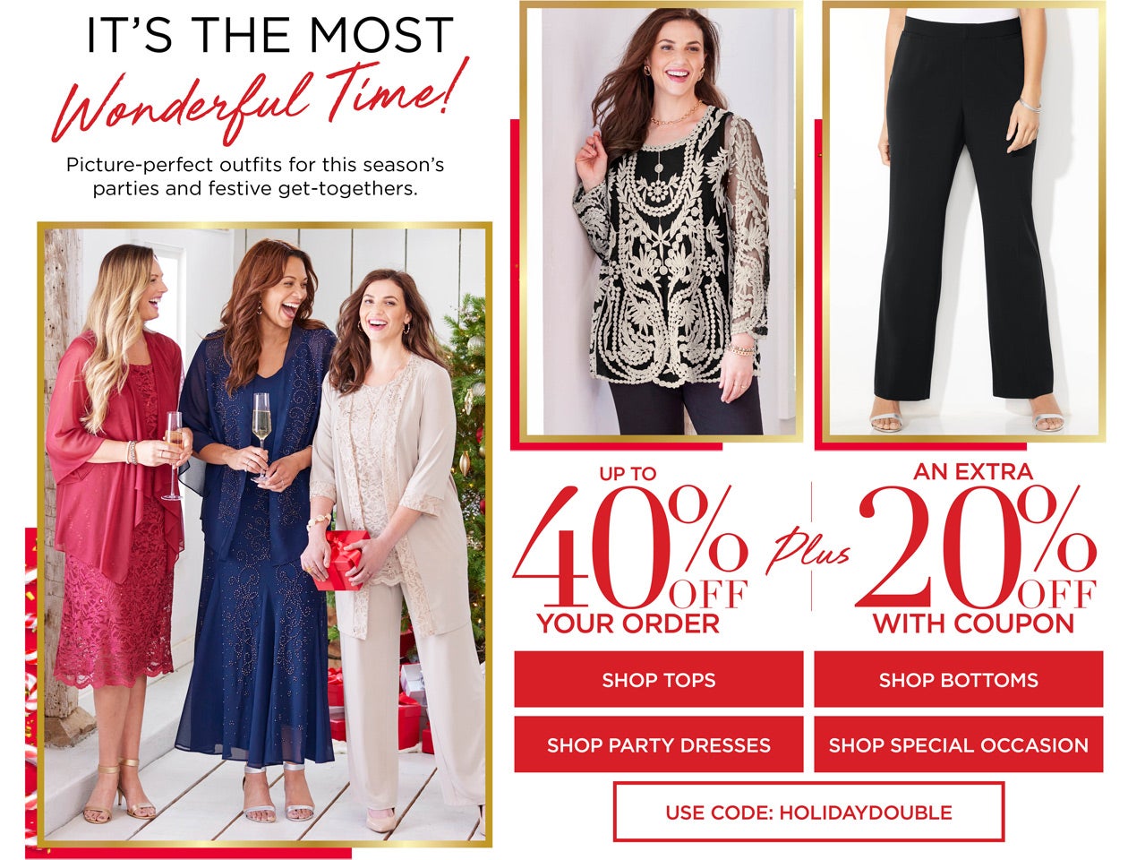It's The most Wonderful Time! Shop Picture Perfect Outfits for the season's parties and festive get-togethers up to 40% off and get an extra 20% off with code: HOLIDAY DOUBLE