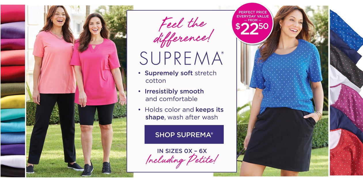 SUPREMA! •Supremely soft stretch cotton. •Irresistibly smooth and comfortable. •Holds color and keeps its shape, wash after wash. SHOP SUPREMA IN SIZES 0X to 6X, including petite!