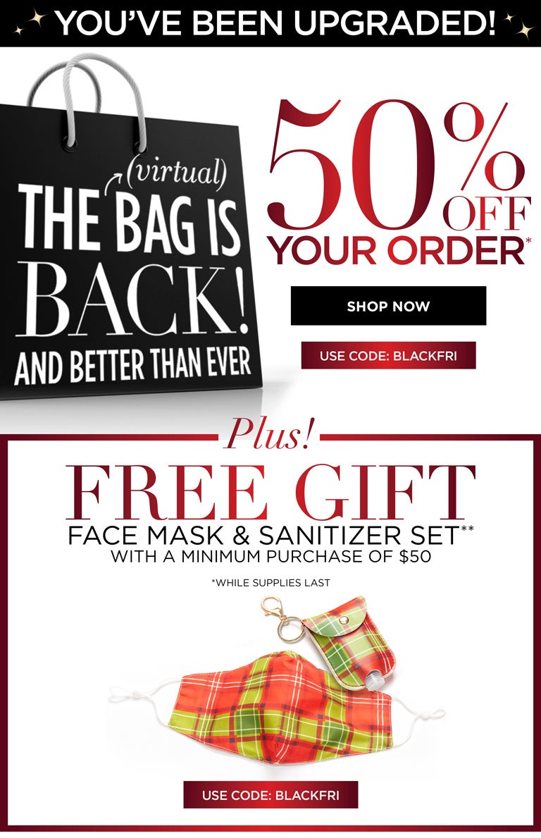 YOU'VE BEEN UPGRADED - The Bag is BACK! And Better Than Ever - 50% OFF YOUR ORDER* PLUS! FREE GIFT - Face mask and sanitizer set with a minimum purchase of $50. USE CODE: BLACKFRI (*while supplies last)