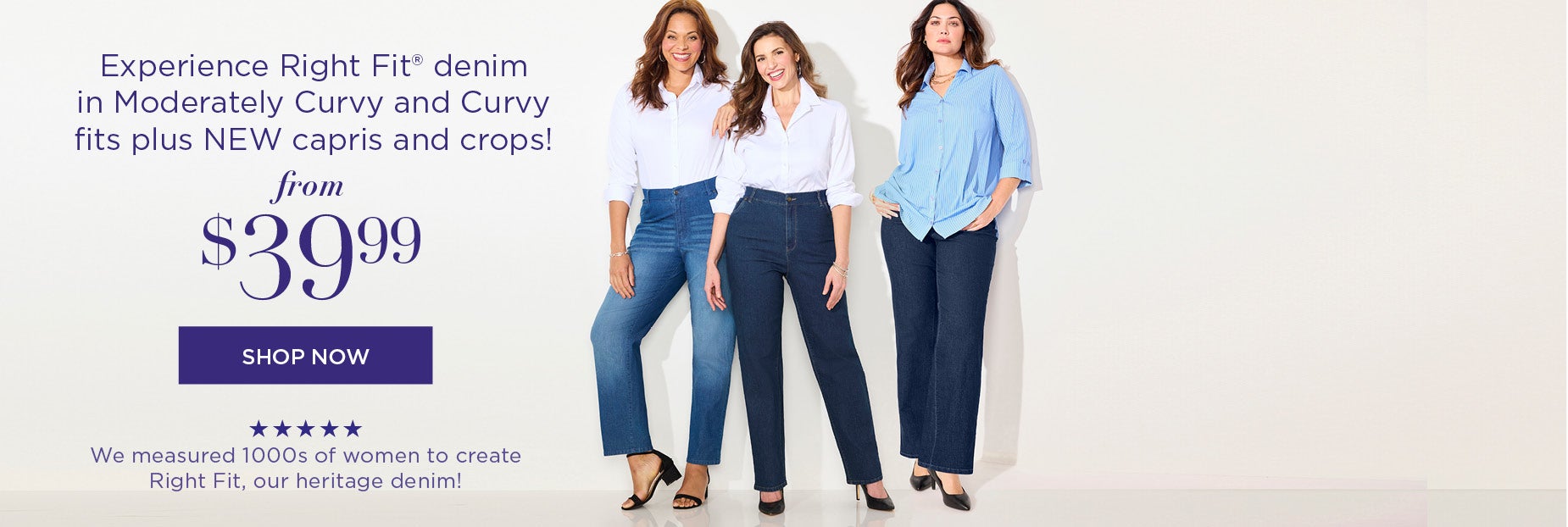 Experience Right Fit® denim in Moderately Curvy and Curvy fits plus NEW capris and crops!