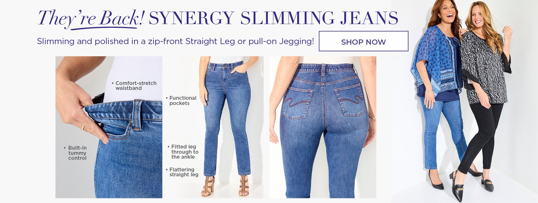 SHOP NOW FOR OUR SLIMMING AND POLISHED ZIP FRONT STRAIGHT LEG OR PULL UP JEGGINS. SYNERGY SLIMMING JEANS