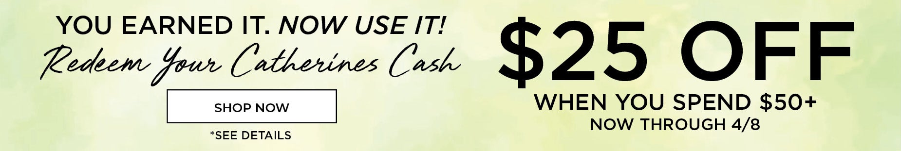 YOU EARNED IT, NOW USE IT! REDEEM YOUR CATHERINES CASH. $25 OFF WHEN YOU SPEND $50+