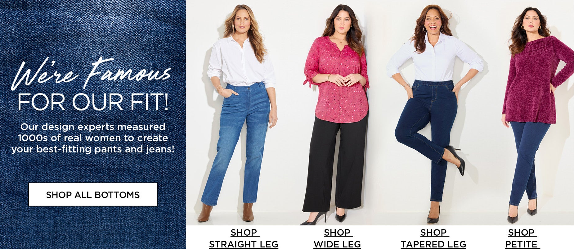 We're Famous for our Fit! Our design experts measured 1000s of real women to create your best-fiiting pants and jeans.